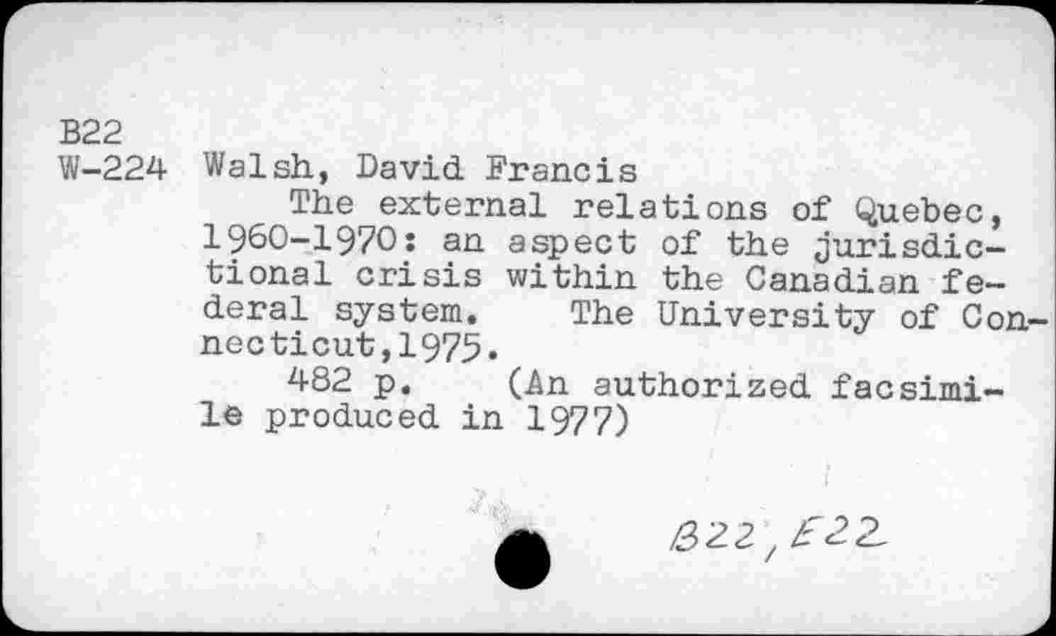 ﻿B22
W-224 Walsh, David. Francis
The external relations of Quebec, 1960-1970: an aspect of the jurisdictional crisis within the Canadian federal system. The University of Con necticut,1975.
482 p. (An authorized facsimile produced in 1977)
J
/222 , £22